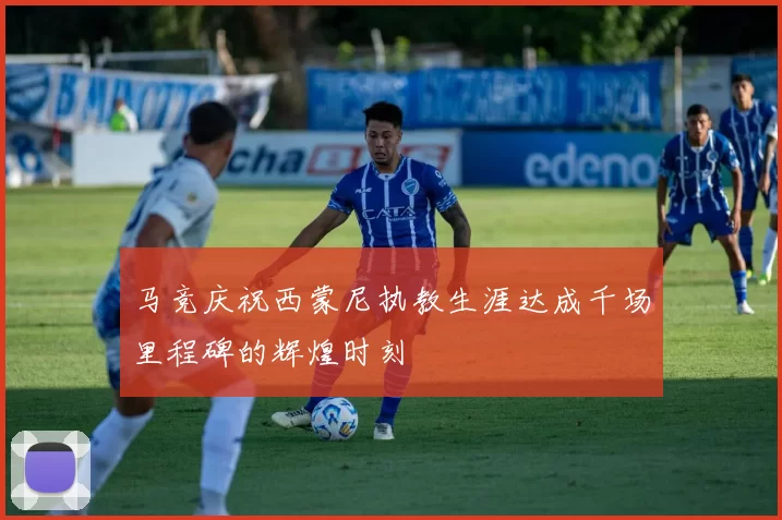 马竞庆祝西蒙尼执教生涯达成千场里程碑的辉煌时刻